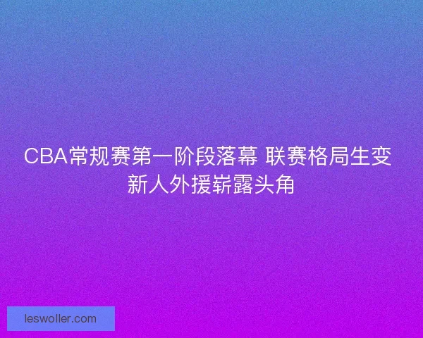 CBA常规赛第一阶段落幕 联赛格局生变 新人外援崭露头角