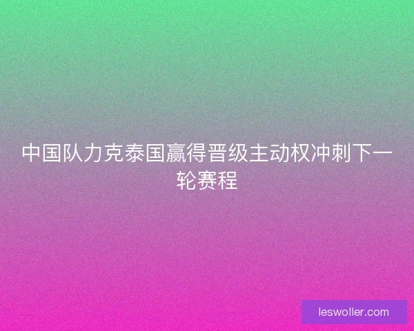 中国队力克泰国赢得晋级主动权冲刺下一轮赛程