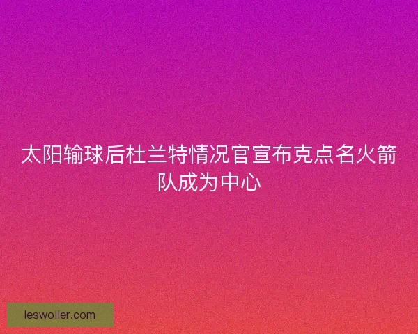 太阳输球后杜兰特情况官宣布克点名火箭队成为中心