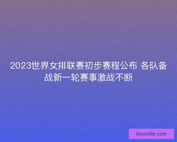2023世界女排联赛初步赛程公布 各队备战新一轮赛事激战不断